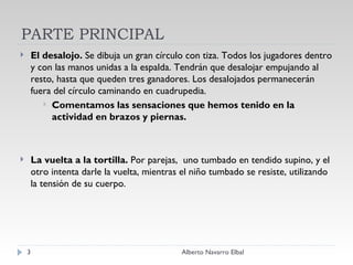 PARTE PRINCIPAL El desalojo.  Se dibuja un gran círculo con tiza. Todos los jugadores dentro y con las manos unidas a la espalda. Tendrán que desalojar empujando al resto, hasta que queden tres ganadores. Los desalojados permanecerán fuera del círculo caminando en cuadrupedia. Comentamos las sensaciones que hemos tenido en la actividad en brazos y piernas. La vuelta a la tortilla.  Por parejas,  uno tumbado en tendido supino, y el otro intenta darle la vuelta, mientras el niño tumbado se resiste, utilizando la tensión de su cuerpo. Alberto Navarro Elbal 