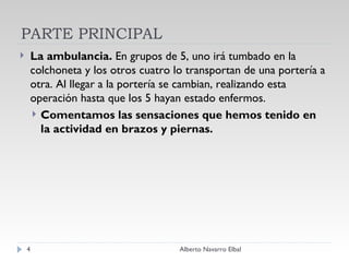 PARTE PRINCIPAL La ambulancia.  En grupos de 5, uno irá tumbado en la colchoneta y los otros cuatro lo transportan de una portería a otra. Al llegar a la portería se cambian, realizando esta operación hasta que los 5 hayan estado enfermos. Comentamos las sensaciones que hemos tenido en la actividad en brazos y piernas. Alberto Navarro Elbal 
