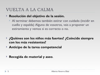 VUELTA A LA CALMA Resolución del objetivo de la sesión. Al terminar debemos también estirar con cuidado (incidir en cuello y espalda) Alguno de vosotros, vais a proponer un estiramiento y vemos si es correcto o no. ¿Quiénes son los niños más fuertes? ¿Coincide siempre con los más resistentes?  Anticipo de la tarea competencial Recogida de material y aseo . Alberto Navarro Elbal 