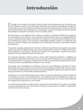 5
Introducción
El trabajo en las sesiones de Consejo Técnico Escolar está orientado para que el colectivo ana-
lice, reflexione, evalúe y tome decisiones informadas que mejoren el aprendizaje de todos los
alumnos de la escuela. Esta mejora se concibe como un proceso permanente en el que se miden los
avances obtenidos por los estudiantes en su aprendizaje, a partir de las propuestas de intervención
desarrolladas y valorando lo realizado con los resultados previos.
De esta manera, en la segunda sesión ordinaria se propuso al colectivo identificar los progresos
en el aprendizaje de los alumnos, lo que permitió el intercambio de ideas y el establecimiento de
nuevos compromisos para seguir avanzando en los objetivos y metas de la Ruta de Mejora Escolar.
Esto confirma que la guía es una propuesta metodológica flexible y abierta a la innovación; que
permite al colectivo organizar las actividades y dar continuidad a las tareas emprendidas desde la
Fase Intensiva.
En su primer apartado, ¿Qué avances tenemos?, el director, los profesores y los agentes educativos
analizan las acciones implementadas que están contribuyendo a avanzar en el logro de los resul-
tados esperados a corto plazo y aquellas que requieren ser reorientadas, a partir de los nuevos
desafíos en los que deberán enfocar sus esfuerzos.
En el segundo apartado, ¿Cómo lo vamos a hacer? ¿Qué requerimos fortalecer o modificar?, se
promueve la revisión de los materiales, recursos y fuentes de información que en la segunda sesión
se comprometieron a investigar y compartir entre el colectivo, para definir propuestas de interven-
ción que atiendan las problemáticas educativas de la escuela.
Para apoyar estas actividades, los invitamos conocer la nueva Plataforma @prende 2.0 (www.
aprende.edu.mx.), que el pasado 7 de noviembre fue presentada por la SEP donde maestros, alum-
nos y padres de familia podrán tener acceso a recursos pedagógicos digitales para apoyar el apren-
dizaje, la enseñanza y el desarrollo profesional docente.
Finalmente, en la sección Aprendizaje entre escuelas: ¿cómo nos preparamos?, se lleva al colectivo
a la reflexión en torno a este planteamiento y los propósitos de esta modalidad de trabajo, así
como al establecimiento de los acuerdos necesarios para participar en la cuarta sesión ordinaria,
con colegas de otro plantel de su zona escolar.
Las orientaciones para llevar a cabo de mejor manera este intercambio entre escuelas, serán dadas
a conocer próximamente a los supervisores y directores escolares para su análisis y organización
en el Consejo Técnico de Zona.
 
