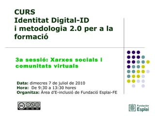 CURS Identitat Digital-ID  i metodologia 2.0 per a la formació Data:  dimecres 7 de juliol de 2010 Hora:   De 9:30 a 13:30 hores   Organitza:  Àrea d’E-inclusió de Fundació Esplai-FE   3a sessió: Xarxes socials i comunitats virtuals 