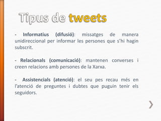 - Informatius (difusió): missatges de manera
unidireccional per informar les persones que s’hi hagin
subscrit.
- Relacionals (comunicació): mantenen converses i
creen relacions amb persones de la Xarxa.
- Assistencials (atenció): el seu pes recau més en
l’atenció de preguntes i dubtes que puguin tenir els
seguidors.
 