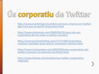 - http://www.marketingcomunidad.com/una-empresa-en-twitter-
algo-mas-que-un-perfil-corporativo.html
- http://www.stralunato.com/2009/04/23/casos-de-uso-
corporativo-de-las-redes-y-medios-sociales/
- http://www.puromarketing.com/17/11160/corporativa-
creativos-ejemplos-para-seducir-conquistar-clientes.html
- http://www.enriquedans.com/2010/04/usos-corporativos-de-
twitter-comcast-y-la-atencion-al-cliente.html
- http://www.ticbeat.com/analisis/uso-twitter-corporativo-
empresa/
 