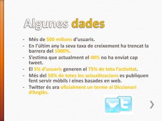 - Més de 500 milions d’usuaris.
- En l’últim any la seva taxa de creixement ha trencat la
barrera del 1000%.
- S’estima que actualment el 40% no ha enviat cap
tweet.
- El 5% d’usuaris generen el 75% de tota l’activitat.
- Més del 50% de totes les actualitzacions es publiquen
fent servir mòbils i eines basades en web.
- Twitter és ara oficialment un terme al Diccionari
d’Anglès.
 