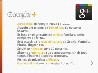 - Xarxa social de Google iniciada al 2011
- Actualment té prop de 100 milions de persones
usuàries.
- Es basa en el concepte de cercles: familiars, amics,
companys de feina…
- Està associat a la resta de serveis de Google: Youtube,
Picasa, Blogger, etc.
- Servei de Hangouts amb 10 persones.
- Sistema d’interessos que permet compartir els teus
temes d’interès i accedir a propostes.
- Política de privacitat unificada.
- Gestió millorada de la privacitat i el perfil.
 