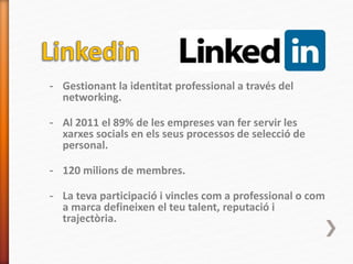 - Gestionant la identitat professional a través del
networking.
- Al 2011 el 89% de les empreses van fer servir les
xarxes socials en els seus processos de selecció de
personal.
- 120 milions de membres.
- La teva participació i vincles com a professional o com
a marca defineixen el teu talent, reputació i
trajectòria.
 