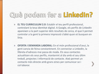 » EL TEU CURRICULUM 2.0: Establir el teu perfil professional,
controlant la teva identitat digital. A Google, els perfils de LinkedIn
apareixen a la part superior dels resultats de cerca, el que li permet
controlar a la gent la primera impressió s’obté quan et busquen en
línia.
» OFERTA I DEMANDA LABORAL: En el món professional d'avui, la
gent canvia de feina constantment. En connectar a LinkedIn, la
llibreta d'adreces mai passa de moda. Els seus contactes
actualitzen els seus perfils, mantenint al dia amb el seu últim
treball, projectes i informació de contacte. Això permet un
contacte més directe amb grans eines per comunicar-se i
col·laborar.
 