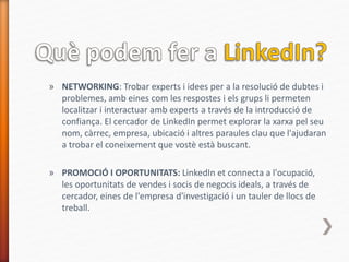» NETWORKING: Trobar experts i idees per a la resolució de dubtes i
problemes, amb eines com les respostes i els grups li permeten
localitzar i interactuar amb experts a través de la introducció de
confiança. El cercador de LinkedIn permet explorar la xarxa pel seu
nom, càrrec, empresa, ubicació i altres paraules clau que l'ajudaran
a trobar el coneixement que vostè està buscant.
» PROMOCIÓ I OPORTUNITATS: LinkedIn et connecta a l'ocupació,
les oportunitats de vendes i socis de negocis ideals, a través de
cercador, eines de l'empresa d'investigació i un tauler de llocs de
treball.
 
