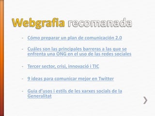 - Cómo preparar un plan de comunicación 2.0
- Cuáles son las principales barreras a las que se
enfrenta una ONG en el uso de las redes sociales
- Tercer sector, crisi, innovació i TIC
- 9 ideas para comunicar mejor en Twitter
- Guia d’usos i estils de les xarxes socials de la
Generalitat
 