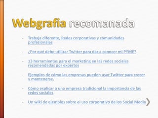 - Trabaja diferente, Redes corporativas y comunidades
profesionales
- ¿Por qué debo utilizar Twitter para dar a conocer mi PYME?
- 13 herramientas para el marketing en las redes sociales
recomendadas por expertos
- Ejemplos de cómo las empresas pueden usar Twitter para crecer
y mantenerse.
- Cómo explicar a una empresa tradicional la importancia de las
redes sociales
- Un wiki de ejemplos sobre el uso corporativo de los Social Media
 