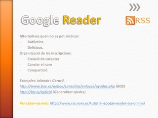 Alternatives quan no es pot sindicar:
- Butlletins.
- Delicious.
Organització de les inscripcions:
- Creació de carpetes
- Canviar el nom
- Compartició
Exemples: Iolanda i Gerard.
http://www.boe.es/aeboe/consultas/enlaces/ayudas.php (BOE)
http://bit.ly/zgGzjd (Generalitat ajudes)
Per saber-ne més: http://www.rss.nom.es/tutorial-google-reader-rss-online/
 