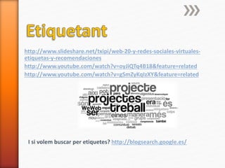 http://www.slideshare.net/txipi/web-20-y-redes-sociales-virtuales-
etiquetas-y-recomendaciones
http://www.youtube.com/watch?v=oyJiQTq4B18&feature=related
http://www.youtube.com/watch?v=gSmZyKqIzXY&feature=related
I si volem buscar per etiquetes? http://blogsearch.google.es/
 