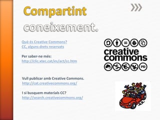 Què és Creative Commons?
CC, alguns drets reservats
Per saber-ne més:
http://clic.xtec.cat/es/act/cc.htm
Vull publicar amb Creative Commons.
http://cat.creativecommons.org/
I si busquem materials CC?
http://search.creativecommons.org/
 