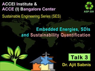 ACCEI Institute &
ACCE (I) Bangalore Center
Sustainable Engineering Series (SES)
Embedded Energies, SDIs
and Sustainability Quantification
Talk 3
 