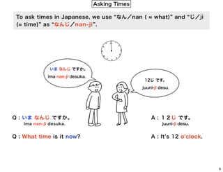Asking Times
To ask times in Japanese, we use なん／nan ( = what) and じ／ji
(= time) as なんじ／n a n - j i .

いま なんじ ですか。
ima nan-ji desuka.

12じ です。
juuni-ji desu.

Q : いま なんじ ですか。
ima nan-ji desuka.

Q : What time is it now?

A : １２じ です。
juuni-ji desu.

A : It s 12 o clock.

6

 