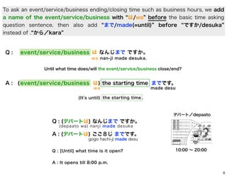 To ask an event/service/business ending/closing time such as business hours, we add
a name of the event/service/business with は/wa before the basic time asking
question sentence, then also add まで/made(=until) before ですか/desuka
instead of . から／kara

Q:

event/service/business は なんじまで ですか。
w a nan-ji made desuka.
Until what time does/will the event/service/business close/end?

A : ([ p lace
event/service/business は) the starting time までです。
wa

made desu

(It s until) the starting time .

デパート／depaato

Q : (デパートは) なんじまで ですか。
(depaato wa) nanji made desuka

A : (デパートは) ごご８じ までです。
gogo hachi-ji made desu
Q : [Until] what time is it open?

10:00 ∼ 20:00

A : It opens till 8:00 p.m.
9

 