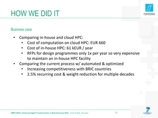 HOW WE DID IT
Business case
I4MS 2015: Enhancing Digital Transformation in Manufacturing SMEs · 22nd of May · Brussels 13
• Comparing in-house and cloud HPC:
• Cost of computation on cloud HPC: EUR 660
• Cost of in-house HPC: 61 kEUR / year
• RFPs for design programmes only 1x per year so very expensive
to maintain an in-house HPC facility
• Comparing the current process w/ automated & optimized
• Increasing competitiveness with BRIC countries
• 2.5% recurring cost & weight reduction for multiple decades
 