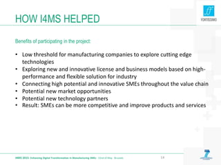• Low threshold for manufacturing companies to explore cutting edge
technologies
• Exploring new and innovative license and business models based on high-
performance and flexible solution for industry
• Connecting high potential and innovative SMEs throughout the value chain
• Potential new market opportunities
• Potential new technology partners
• Result: SMEs can be more competitive and improve products and services
HOW I4MS HELPED
Benefits of participating in the project:
I4MS 2015: Enhancing Digital Transformation in Manufacturing SMEs · 22nd of May · Brussels 14
 