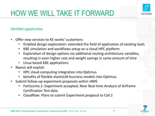 • Offer new services to KE-works’ customers:
• Enabled design exploration: extended the field of application of existing tools
• KBE simulation and workflows setup on a cloud HPC platform
• Exploration of design options via additional routing architecture variables,
resulting in even higher cost and weight savings in same amount of time
• Linux based KBE applications
• Noesis will exploit:
• HPC cloud computing integration into Optimus
• benefits of flexible elasticLM business models into Optimus
• Submit follow-up experiment proposals within I4MS
• Fortissimo 2: Experiment accepted, Near Real-time Analysis of Airframe
Certification Test data
• Cloudflow: Plans to submit Experiment proposal to Call 2
HOW WE WILL TAKE IT FORWARD
Identified opportunities
I4MS 2015: Enhancing Digital Transformation in Manufacturing SMEs · 22nd of May · Brussels 15
 