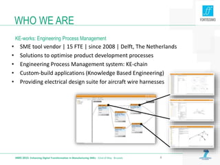 WHO WE ARE
KE-works: Engineering Process Management
I4MS 2015: Enhancing Digital Transformation in Manufacturing SMEs · 22nd of May · Brussels 4
• SME tool vendor | 15 FTE | since 2008 | Delft, The Netherlands
• Solutions to optimise product development processes
• Engineering Process Management system: KE-chain
• Custom-build applications (Knowledge Based Engineering)
• Providing electrical design suite for aircraft wire harnesses
 