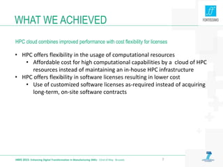 WHAT WE ACHIEVED
I4MS 2015: Enhancing Digital Transformation in Manufacturing SMEs · 22nd of May · Brussels 7
• HPC offers flexibility in the usage of computational resources
• Affordable cost for high computational capabilities by a cloud of HPC
resources instead of maintaining an in-house HPC infrastructure
• HPC offers flexibility in software licenses resulting in lower cost
• Use of customized software licenses as-required instead of acquiring
long-term, on-site software contracts
HPC cloud combines improved performance with cost flexibility for licenses
 