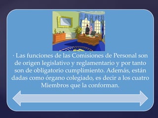 · Las funciones de las Comisiones de Personal son
de origen legislativo y reglamentario y por tanto
son de obligatorio cumplimiento. Además, están
dadas como órgano colegiado, es decir a los cuatro
Miembros que la conforman.
 