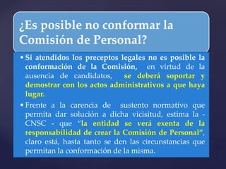 ¿Es posible no conformar la
Comisión de Personal?
•Si atendidos los preceptos legales no es posible la
conformación de la Comisión, en virtud de la
ausencia de candidatos, se deberá soportar y
demostrar con los actos administrativos a que haya
lugar.
•Frente a la carencia de sustento normativo que
permita dar solución a dicha vicisitud, estima la -
CNSC - que “la entidad se verá exenta de la
responsabilidad de crear la Comisión de Personal”,
claro está, hasta tanto se den las circunstancias que
permitan la conformación de la misma.
 