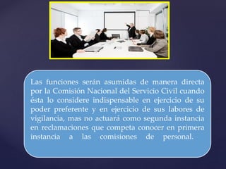 Las funciones serán asumidas de manera directa
por la Comisión Nacional del Servicio Civil cuando
ésta lo considere indispensable en ejercicio de su
poder preferente y en ejercicio de sus labores de
vigilancia, mas no actuará como segunda instancia
en reclamaciones que competa conocer en primera
instancia a las comisiones de personal.
 