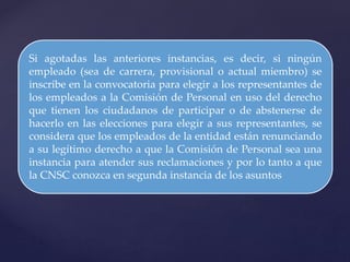 Si agotadas las anteriores instancias, es decir, si ningún
empleado (sea de carrera, provisional o actual miembro) se
inscribe en la convocatoria para elegir a los representantes de
los empleados a la Comisión de Personal en uso del derecho
que tienen los ciudadanos de participar o de abstenerse de
hacerlo en las elecciones para elegir a sus representantes, se
considera que los empleados de la entidad están renunciando
a su legítimo derecho a que la Comisión de Personal sea una
instancia para atender sus reclamaciones y por lo tanto a que
la CNSC conozca en segunda instancia de los asuntos
 