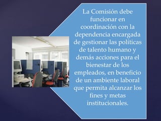 La Comisión debe
funcionar en
coordinación con la
dependencia encargada
de gestionar las políticas
de talento humano y
demás acciones para el
bienestar de los
empleados, en beneficio
de un ambiente laboral
que permita alcanzar los
fines y metas
institucionales.
 
