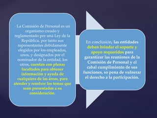 · La Comisión de Personal es un
organismo creado y
reglamentado por una Ley de la
República, por tanto sus
representantes debidamente
elegidos por los empleados,
unos, y designados por el
nominador de la entidad, los
otros, cuentan con plenas
facultades para obtener
información y ayuda de
cualquiera de las áreas, para
atender y resolver los temas que
sean presentados a su
consideración.
En conclusión, las entidades
deben brindar el soporte y
apoyo requeridos para
garantizar las reuniones de la
Comisión de Personal y el
cabal cumplimiento de sus
funciones, so pena de vulnerar
el derecho a la participación.
 