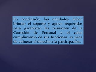 En conclusión, las entidades deben
brindar el soporte y apoyo requeridos
para garantizar las reuniones de la
Comisión de Personal y el cabal
cumplimiento de sus funciones, so pena
de vulnerar el derecho a la participación.
 