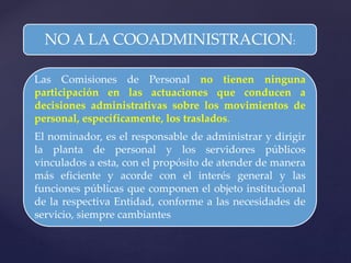 NO A LA COOADMINISTRACION:
Las Comisiones de Personal no tienen ninguna
participación en las actuaciones que conducen a
decisiones administrativas sobre los movimientos de
personal, específicamente, los traslados.
El nominador, es el responsable de administrar y dirigir
la planta de personal y los servidores públicos
vinculados a esta, con el propósito de atender de manera
más eficiente y acorde con el interés general y las
funciones públicas que componen el objeto institucional
de la respectiva Entidad, conforme a las necesidades de
servicio, siempre cambiantes
 