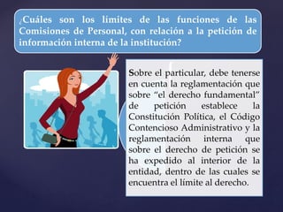 {
¿Cuáles son los límites de las funciones de las
Comisiones de Personal, con relación a la petición de
información interna de la institución?
Sobre el particular, debe tenerse
en cuenta la reglamentación que
sobre “el derecho fundamental”
de petición establece la
Constitución Política, el Código
Contencioso Administrativo y la
reglamentación interna que
sobre el derecho de petición se
ha expedido al interior de la
entidad, dentro de las cuales se
encuentra el límite al derecho.
 