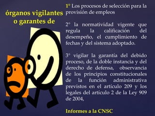 1° Los procesos de selección para la
provisión de empleos
2° la normatividad vigente que
regula la calificación del
desempeño, el cumplimiento de
fechas y del sistema adoptado.
3° vigilar la garantía del debido
proceso, de la doble instancia y del
derecho de defensa, observancia
de los principios constitucionales
de la función administrativa
previstos en el artículo 209 y los
legales del artículo 2 de la Ley 909
de 2004,
Informes a la CNSC
órganos vigilantes
o garantes de
 