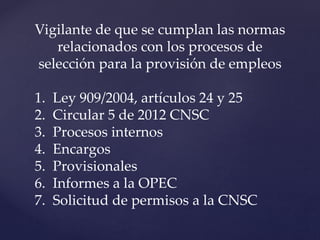 Vigilante de que se cumplan las normas
relacionados con los procesos de
selección para la provisión de empleos
1. Ley 909/2004, artículos 24 y 25
2. Circular 5 de 2012 CNSC
3. Procesos internos
4. Encargos
5. Provisionales
6. Informes a la OPEC
7. Solicitud de permisos a la CNSC
 