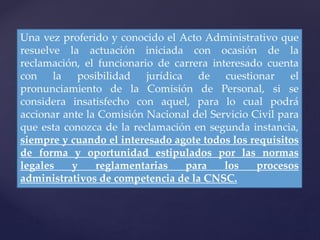 Una vez proferido y conocido el Acto Administrativo que
resuelve la actuación iniciada con ocasión de la
reclamación, el funcionario de carrera interesado cuenta
con la posibilidad jurídica de cuestionar el
pronunciamiento de la Comisión de Personal, si se
considera insatisfecho con aquel, para lo cual podrá
accionar ante la Comisión Nacional del Servicio Civil para
que esta conozca de la reclamación en segunda instancia,
siempre y cuando el interesado agote todos los requisitos
de forma y oportunidad estipulados por las normas
legales y reglamentarias para los procesos
administrativos de competencia de la CNSC.
 