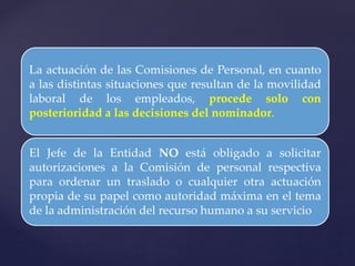 La actuación de las Comisiones de Personal, en cuanto
a las distintas situaciones que resultan de la movilidad
laboral de los empleados, procede solo con
posterioridad a las decisiones del nominador.
El Jefe de la Entidad NO está obligado a solicitar
autorizaciones a la Comisión de personal respectiva
para ordenar un traslado o cualquier otra actuación
propia de su papel como autoridad máxima en el tema
de la administración del recurso humano a su servicio
 