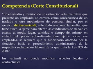 Competencia (Corte Constitucional)
“En el estudio y revisión de una situación administrativa que
presente un empleado de carrera, como consecuencia de un
traslado u otro movimiento de personal similar, por el
ejercicio del ius variandi, entendido este como la facultad que
tiene quien la ejerce para alterar las condiciones de trabajo en
cuanto al modo, lugar, cantidad o tiempo del mismo, en
virtud del poder subordinante que ejerce sobre sus
empleados, se requiere que el funcionario afectado por la
situación, inicie el procedimiento administrativo de la
respectiva reclamación laboral de la que trata la Ley 909 de
2004.”
Ius variandi no puede modificar aspectos legales o
contractuales
 