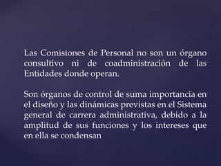 Las Comisiones de Personal no son un órgano
consultivo ni de coadministración de las
Entidades donde operan.
Son órganos de control de suma importancia en
el diseño y las dinámicas previstas en el Sistema
general de carrera administrativa, debido a la
amplitud de sus funciones y los intereses que
en ella se condensan
 