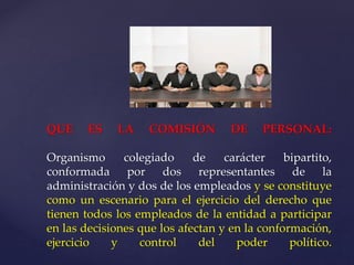 QUE ES LA COMISIÓN DE PERSONAL:
Organismo colegiado de carácter bipartito,
conformada por dos representantes de la
administración y dos de los empleados y se constituye
como un escenario para el ejercicio del derecho que
tienen todos los empleados de la entidad a participar
en las decisiones que los afectan y en la conformación,
ejercicio y control del poder político.
 