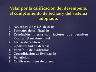 Velar por la calificación del desempeño,
el cumplimiento de fechas y del sistema
adoptado.
1. Acuerdos 137 y 138 de 2010
2. Formatos de calificación
3. Resolución interna con factores que permiten
alcanzar el máximo nivel
4. Fechas de calificación
5. Oportunidad de defensa
6. Portafolio de Evidencias
7. Consolidación de Evaluación
8. Beneficios
9. Calificar empleos de carrera
 