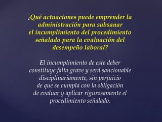 ¿Qué actuaciones puede emprender la
administración para subsanar
el incumplimiento del procedimiento
señalado para la evaluación del
desempeño laboral?
El incumplimiento de este deber
constituye falta grave y será sancionable
disciplinariamente, sin perjuicio
de que se cumpla con la obligación
de evaluar y aplicar rigurosamente el
procedimiento señalado.
 
