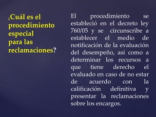 ¿Cuál es el
procedimiento
especial
para las
reclamaciones?
El procedimiento se
estableció en el decreto ley
760/05 y se circunscribe a
establecer el medio de
notificación de la evaluación
del desempeño, así como a
determinar los recursos a
que tiene derecho el
evaluado en caso de no estar
de acuerdo con la
calificación definitiva y
presentar la reclamaciones
sobre los encargos.
 