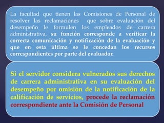 La facultad que tienen las Comisiones de Personal de
resolver las reclamaciones que sobre evaluación del
desempeño le formulen los empleados de carrera
administrativa, su función corresponde a verificar la
correcta comunicación y notificación de la evaluación y
que en esta última se le concedan los recursos
correspondientes por parte del evaluador.
Si el servidor considera vulnerados sus derechos
de carrera administrativa en su evaluación del
desempeño por omisión de la notificación de la
calificación de servicios, procede la reclamación
correspondiente ante la Comisión de Personal
 