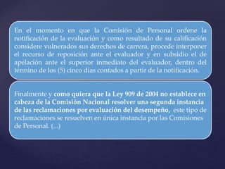 En el momento en que la Comisión de Personal ordene la
notificación de la evaluación y como resultado de su calificación
considere vulnerados sus derechos de carrera, procede interponer
el recurso de reposición ante el evaluador y en subsidio el de
apelación ante el superior inmediato del evaluador, dentro del
término de los (5) cinco días contados a partir de la notificación.
Finalmente y como quiera que la Ley 909 de 2004 no establece en
cabeza de la Comisión Nacional resolver una segunda instancia
de las reclamaciones por evaluación del desempeño, este tipo de
reclamaciones se resuelven en única instancia por las Comisiones
de Personal. (...)
 