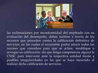 las reclamaciones por inconformidad del empleado con su
evaluación del desempeño, deben surtirse a través de los
recursos que proceden contra la calificación definitiva de
servicios, en los cuales el recurrente podrá aducir todas las
razones que considere para que se aclare, modifique o
revoque su calificación, sin que tenga competencia alguna la
CNSC para intervenir ante la respectiva entidad frente a
posibles irregularidades en las que se haya incurrido al
realizar dicha calificación de servicios
 