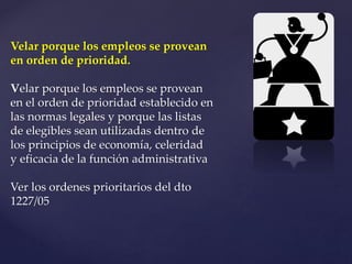 Velar porque los empleos se provean
en orden de prioridad.
Velar porque los empleos se provean
en el orden de prioridad establecido en
las normas legales y porque las listas
de elegibles sean utilizadas dentro de
los principios de economía, celeridad
y eficacia de la función administrativa
Ver los ordenes prioritarios del dto
1227/05
 