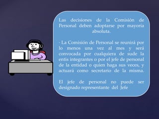 Las decisiones de la Comisión de
Personal deben adoptarse por mayoría
absoluta.
· La Comisión de Personal se reunirá por
lo menos una vez al mes y será
convocada por cualquiera de sude la
entis integrantes o por el jefe de personal
de la entidad o quien haga sus veces, y
actuará como secretario de la misma.
El jefe de personal no puede ser
designado representante del Jefe
 