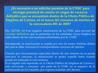 .
¿Es necesario o no solicitar permiso de la CNSC para
encargar personal de carrera en cargos de vacancia
definitiva que se encuentren dentro de la Oferta Pública de
Empleos de Carrera, en el marco del concurso de méritos de
la convocatoria 001 de 2005?
Dto 1227/05, art 8 se requiere autorización de la CNSC para proveer las
vacantes definitivas que se presenten en las entidades cuyos empleos no
estén dentro de las convocatorias adelantadas por la CNSC
.
Inicialmente, la autorización se expide por seis (6) meses, término dentro
del cual se debe convocar el correspondiente concurso de méritos.
Cuando por circunstancias especiales dentro de este término no se pueda
convocar el concurso, la autorización se podrá expedir hasta cuando
pueda ser realizada la convocatoria.
Si el empleo está reportado en la Oferta Pública de Empleos de Carrera y
está convocado a concurso por parte de la CNSC no se requiere de la
autorización de la Comisión, por expreso mandato del decreto
 